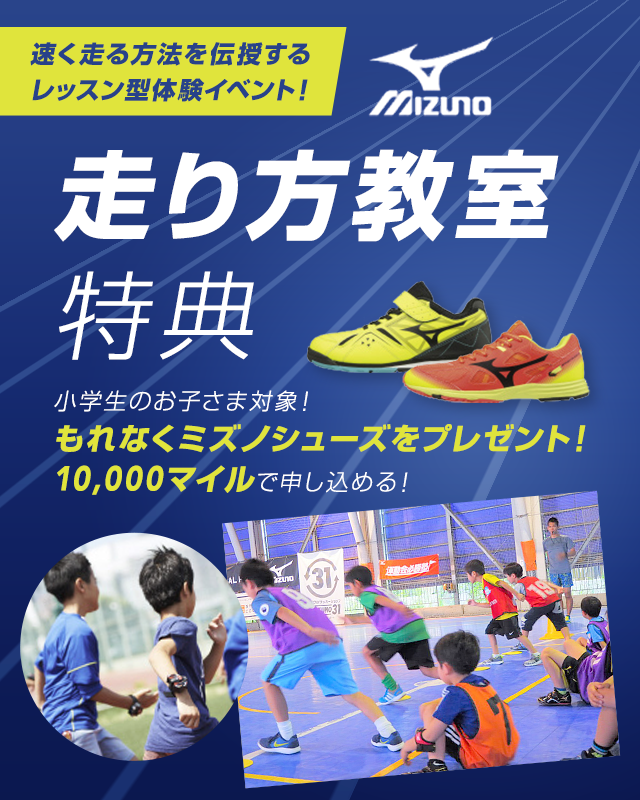 速く走る方法を伝授する
レッスン型体験イベント!ミズノ走り方教室特典 小学生のお子さま対象!もれなくミズノシューズをプレゼント!10,000マイルで申し込める!