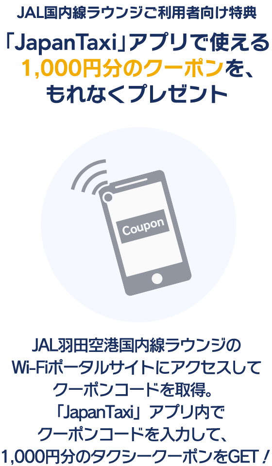 JAL国内線ラウンジご利用者向け特典「JapanTaxi」アプリで使える1,000円分のクーポンを、もれなくプレゼント JAL羽田空港国内線ラウンジのWi-Fiポータルサイトにアクセスしてクーポンコードを取得。「JapanTaxi」アプリ内でクーポンコードを入力して、1,000円分のタクシークーポンをGET!