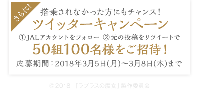 さらに!搭乗されなかった方にもチャンス! ツイッターキャンペーン ①JALアカウントをフォロー ②元の投稿をリツイートで50組100名様をご招待! 応募期間:2018年3月5日(月)〜3月8日(木)まで © 2018「ラプラスの魔女」製作委員会