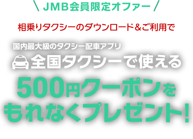 JMB会員のみなさまへ限定オファー 相乗りタクシーのダウンロード＆ご利用で 国内最大級のタクシー配車アプリ全国タクシーで使える 500円クーポンをもれなくプレゼント！ 期間：2月1日（木）〜3月11日（日）