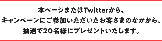 本ページまたはTwitterから、キャンペーンにご参加いただいたお客さまのなかから、抽選で20名様にプレゼントいたします。