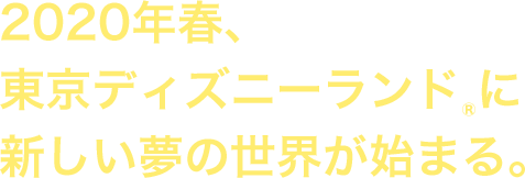 2020年春、 東京ディズニーランド&reg;に 新しい夢の世界が始まる。