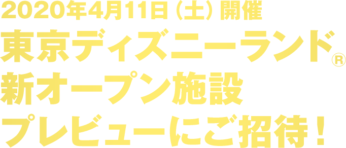 2020年4月11日（土）開催 東京ディズニーランド®新オープン施設 プレビューにご招待！