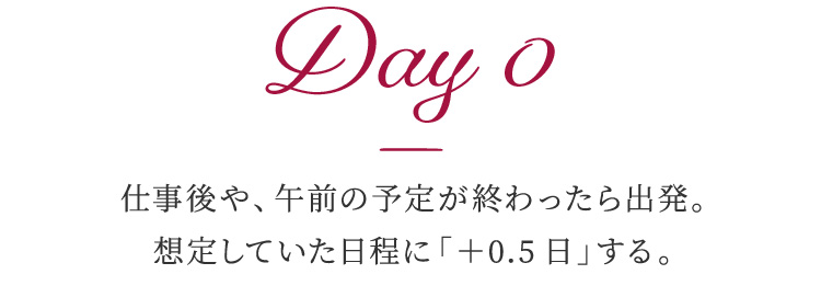 Day 0 仕事後や、午前の予定が終わったら出発。想定していた日程に「＋0.5日」する。