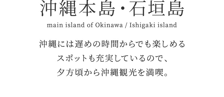 沖縄本島・石垣島　沖縄には遅めの時間からでも楽しめるスポットも充実しているので、夕方頃から沖縄観光を満喫。