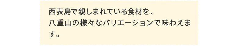 西表島で親しまれている食材を、八重山の様々なバリエーションで味わえます。