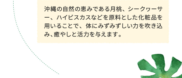 沖縄の自然の恵みである月桃、シークヮーサー、ハイビスカスなどを原料とした化粧品を用いることで、体にみずみずしい力を吹き込み、癒やしと活力を与えます。