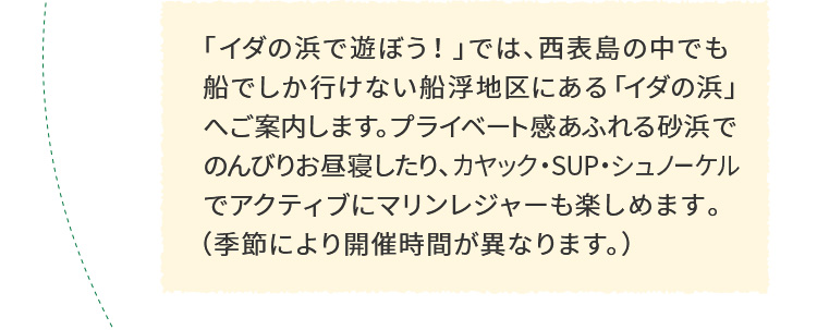 「イダの浜で遊ぼう！」では、西表島の中でも船でしか行けない船浮地区にある「イダの浜」へご案内します。プライベート感あふれる砂浜でのんびりお昼寝したり、カヤック・SUP・シュノーケルでアクティブにマリンレジャーも楽しめます。（季節により開催時間が異なります。） 