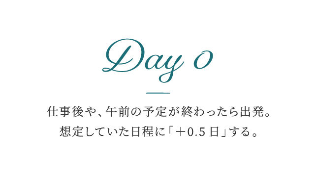 Day 0 仕事後や、午前の予定が終わったら出発。想定していた日程に「＋0.5日」する。