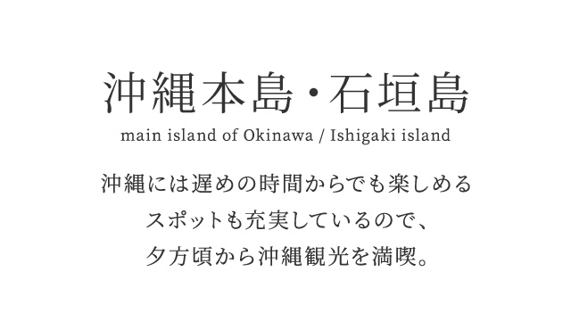 沖縄本島・石垣島 main island of Okinawa / Ishigaki island　沖縄には遅めの時間からでも楽しめるスポットも充実しているので、夕方頃から沖縄観光を満喫。