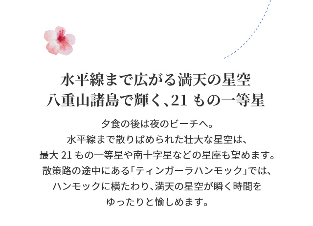 水平線まで広がる満天の星空八重山諸島で輝く、21もの一等星　夕食の後は夜のビーチへ。水平線まで散りばめられた壮大な星空は、最大21もの一等星や南十字星などの星座も望めます。散策路の途中にある「ティンガーラハンモック」では、ハンモックに横たわり、満天の星空が瞬く時間をゆったりと愉しめます。