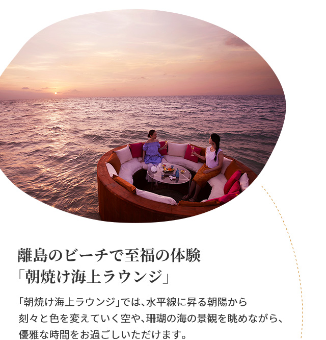 離島のビーチで至福の体験「朝焼け海上ラウンジ」　「朝焼け海上ラウンジ」では、水平線に昇る朝陽から刻々と色を変えていく空や、珊瑚の海の景観を眺めながら、優雅な時間をお過ごしいただけます。