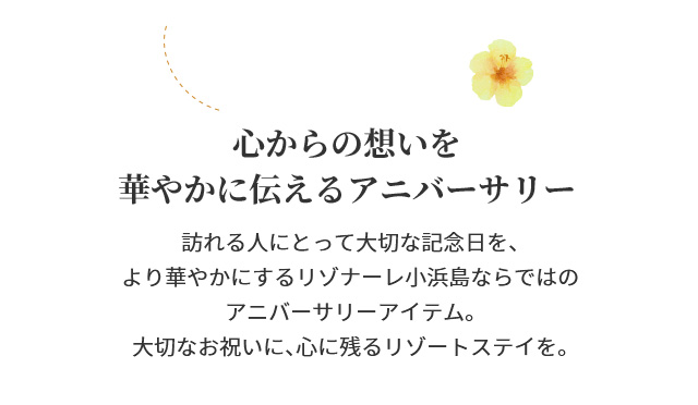 心からの想いを華やかに伝えるアニバーサリー　訪れる人にとって大切な記念日を、より華やかにするリゾナーレ小浜島ならではのアニバーサリーアイテム。大切なお祝いに、心に残るリゾートステイを。