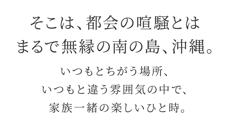 そこは、都会の喧騒とは まるで無縁の南の島、沖縄。 いつもとちがう場所、いつもと違う雰囲気の中で、家族一緒の楽しいひと時。