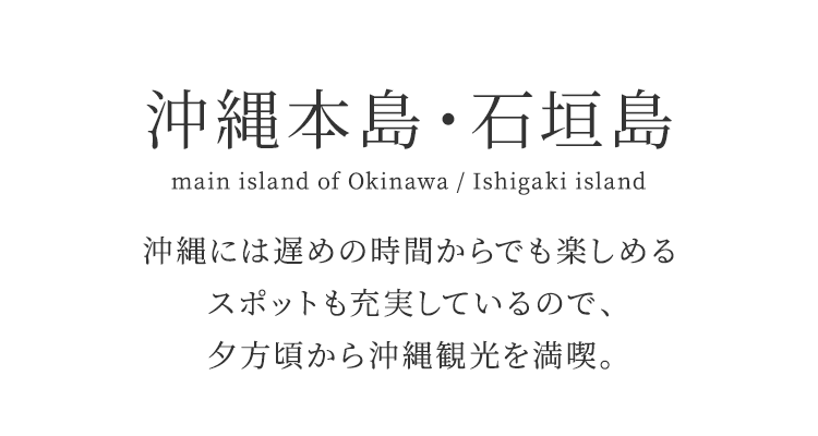 沖縄本島・石垣島 main island of Okinawa / Ishigaki island 沖縄には遅めの時間からでも楽しめるスポットも充実しているので、夕方頃から沖縄観光を満喫。