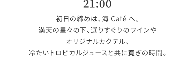 21:00 初日の締めは、海Caféへ。満天の星々の下、選りすぐりのワインやオリジナルカクテル、冷たいトロピカルジュースと共に寛ぎの時間。