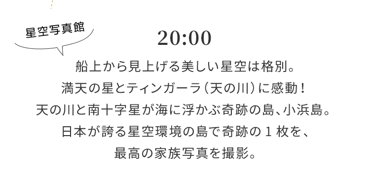 20:00 船上から見上げる美しい星空は格別。満天の星とティンガーラ（天の川）に感動！天の川と南十字星が海に浮かぶ奇跡の島、小浜島。日本が誇る星空環境の島で奇跡の1枚を、最高の家族写真を撮影。