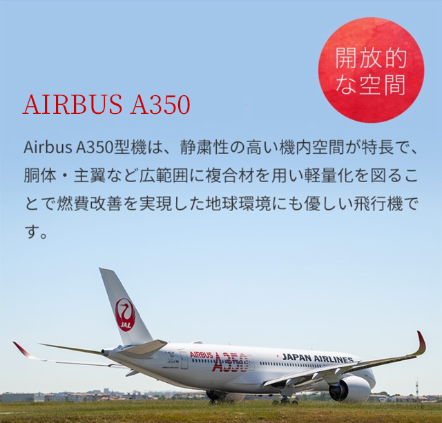 AIRBUS A350　AirbusA350型機は、静粛性の高い機内空間が特長で、胴体・主翼など広範囲に複合材を用い軽量化を図ることで燃費改善を実現した地球環境にも優しい飛行機です。