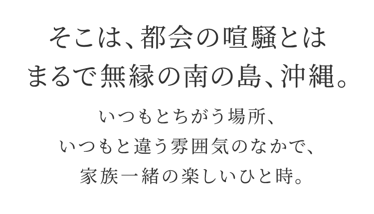 そこは、都会の喧騒とはまるで無縁の南の島、沖縄。 いつもとちがう場所、いつもと違う雰囲気のなかで、家族一緒の楽しいひと時。