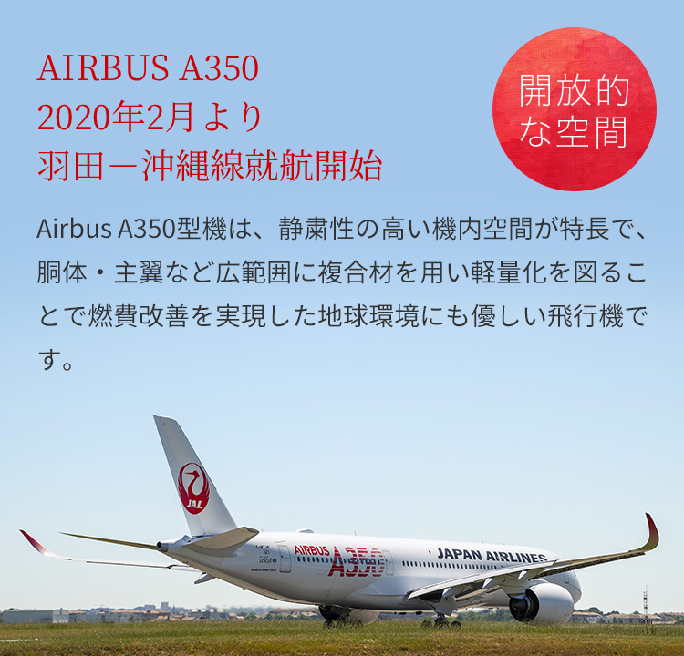 エアバスA3502020年2月より羽田－沖縄線就航開始　エアバスA350型機は、静粛性の高い機内空間が特長で、胴体・主翼など広範囲に複合材を用い軽量化を図ることで燃費改善を実現した地球環境にも優しい飛行機です。