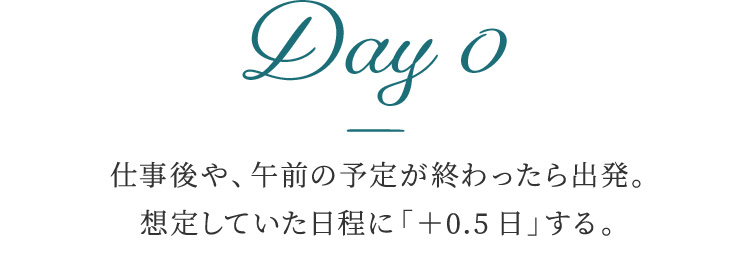 Day 0 仕事後や、午前の予定が終わったら出発。想定していた日程に「＋0.5日」する。