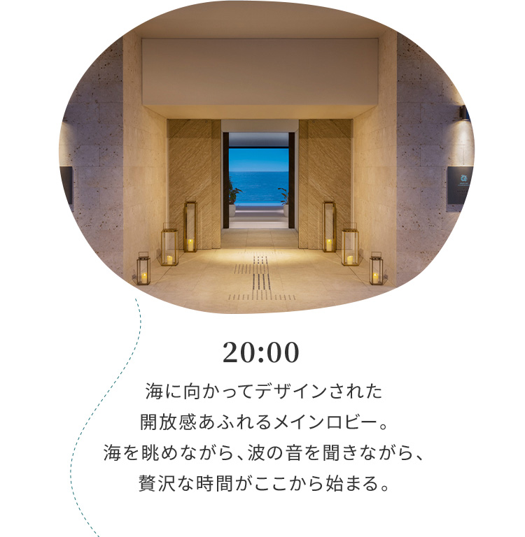 20:00 海に向かってデザインされた開放感あふれるロビー。海を眺めながら、波の音を聞きながら、贅沢な時間がここからはじまる。