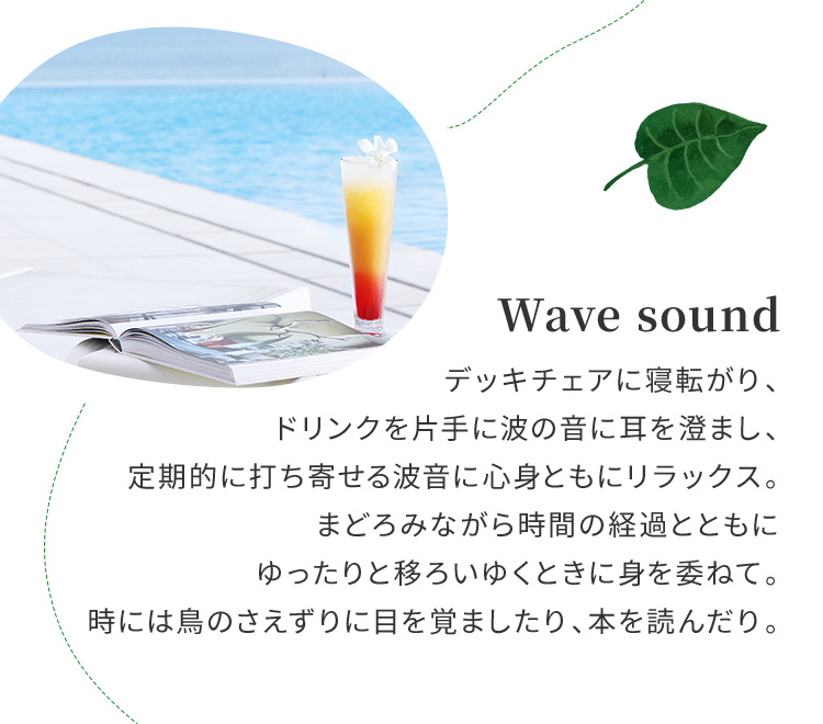 Wave sound デッキチェアに寝転がり、ドリンクを片手に波の音に耳を澄まし、定期的に打ち寄せる波音に心身ともにリラックス。まどろみながら時間の経過とともにゆったりと移ろいゆくときに身を委ねて。時には鳥のさえずりに目を覚ましたり、本を読んだり。