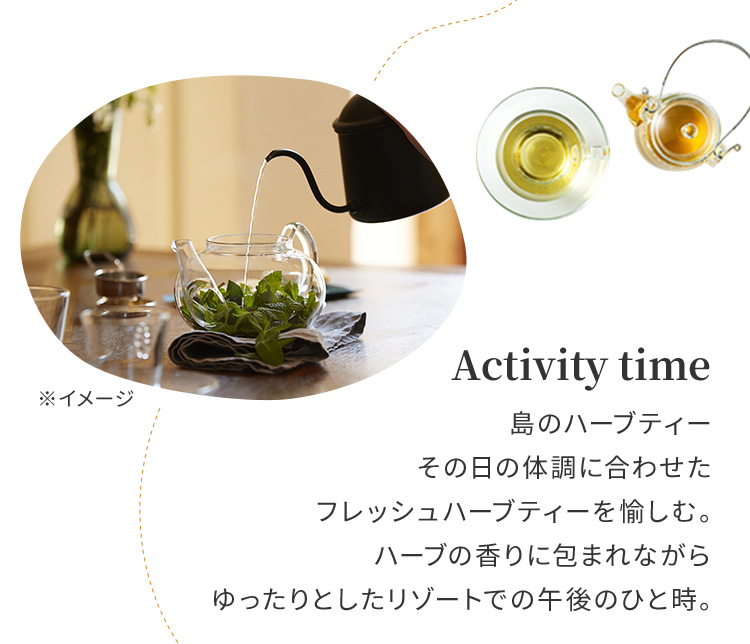 Activity time 島のハーブティーその日の体調に合わせたフレッシュハーブティーを愉しむ。ハーブの香りに包まれながらゆったりとしたリゾートでの午後のひと時。