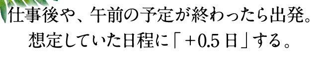 仕事後や、午前の予定が終わったら出発。想定していた日程に「＋0.5日」する。
