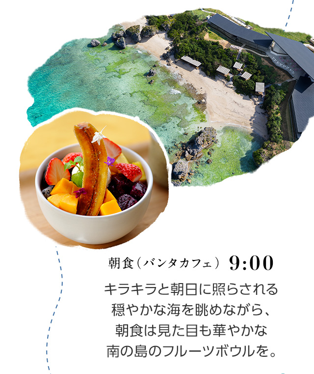 8:30 朝食（バンタカフェ） キラキラと朝日に照らされる穏やかな海を眺めながら、朝食は見た目も華やかな南の島のフルーツボウルを。