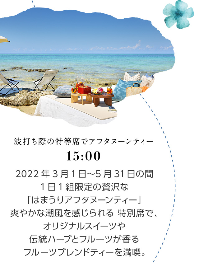 15:00 波打ち際の特等席でアフタヌーンティー 2022年3月1日～5月31日の間1日1組限定の贅沢な「はまうりアフタヌーンティー」。爽やかな潮風を感じられる特別席で、オリジナルスイーツや伝統ハーブとフルーツが香るフルーツブレンドティーを満喫。