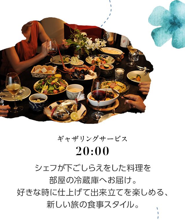 20:00 ギャザリングサービス シェフが下ごしらえをした料理を部屋の冷蔵庫へお届け。好きな時に仕上げて出来立てを楽しめる、新しい旅の食事スタイル。