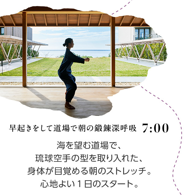 7:00 早起きをして道場で朝の鍛錬深呼吸 海を望む道場で、琉球空手の型を取り入れた、身体が目覚める朝のストレッチ。心地よい1日のスタート。