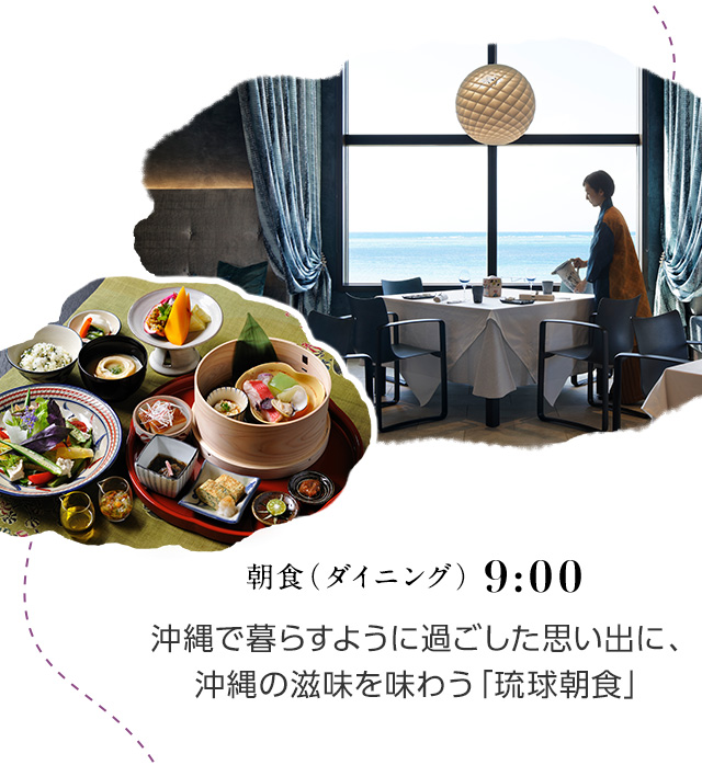 9:00 朝食（ダイニング） 沖縄で暮らすように過ごした思い出に、沖縄の滋味を味わう「琉球朝食」。