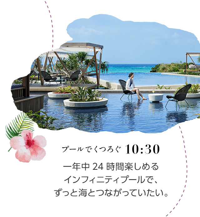 10:30 プールでくつろぐ 一年中24時間楽しめるインフィニティプールで、ずっと海とつながっていたい。
