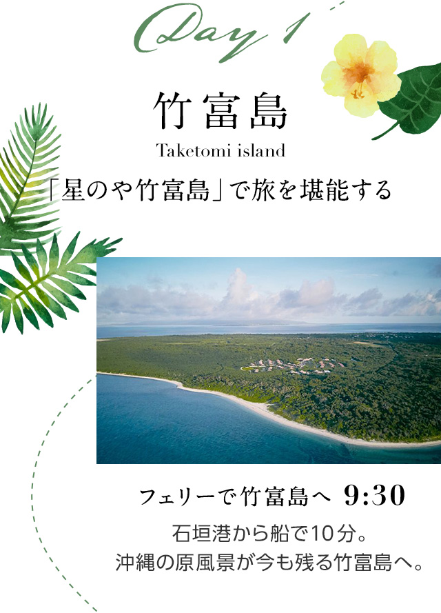 Day1 竹富島 Taketomi island 「星のや竹富島」で旅を堪能する フェリーで竹富島へ 9:30 石垣港から船で10分。 沖縄の原風景が今も残る竹富島へ。