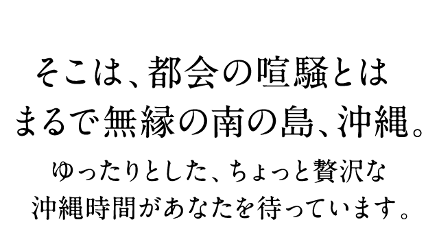 そこは、都会の喧騒とは まるで無縁の南の島、沖縄。 ゆったりとした、ちょっと贅沢な沖縄時間があなたを待っています。