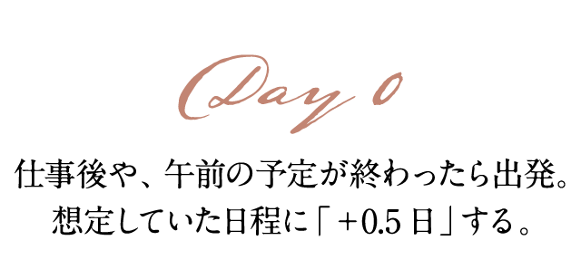 Day0 仕事後や、午前の予定が終わったら出発。 想定していた日程に「+0.5日」する。