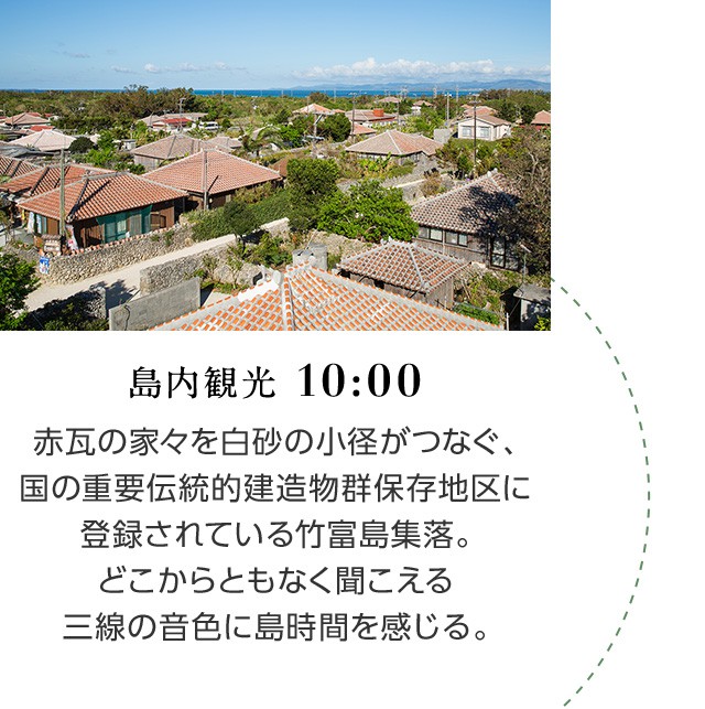 島内観光 10:00 赤瓦の家々を白砂の小径がつなぐ、国の重要伝統的建造物群保存地区に登録されている竹富島集落。どこからともなく聞こえる三線の音色に島時間を感じる。