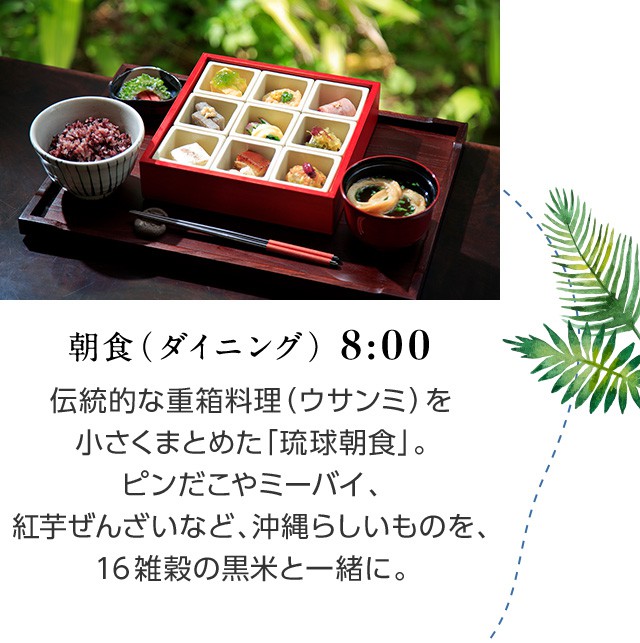 朝食（ダイニング） 8:00 伝統的な重箱料理（ウサンミ）を小さくまとめた「琉球朝食」。ピンだこやミーバイ、紅芋ぜんざいなど、沖縄らしいものを、16雑穀の黒米と一緒に。