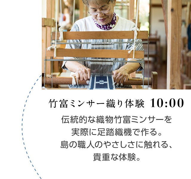 竹富ミンサー織り体験 10:00 伝統的な織物竹富ミンサーを実際に足踏織機で作る。島の職人のやさしさに触れる、貴重な体験。