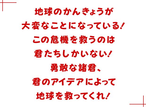 地球のかんきょうが大変なことになっている！この危機を救うのは君たちしかいない！勇敢な諸君、君のアイデアによって地球を救ってくれ！