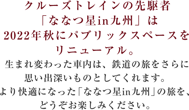 クルーズトレインの先駆者「ななつ星in九州」は2022年秋にパブリックスペースをリニューアル。生まれ変わった車内は、鉄道の旅をさらに思い出深いものとしてくれます。より快適になった「ななつ星in九州」の旅を、どうぞお楽しみください。