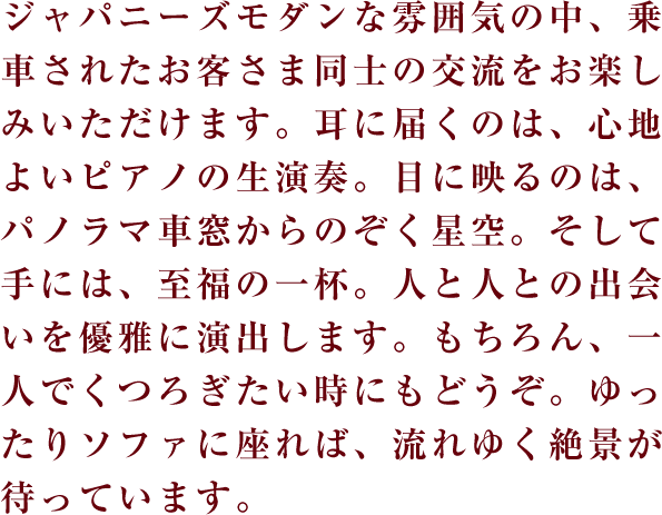 ジャパニーズモダンな雰囲気の中、乗車されたお客さま同士の交流をお楽しみいただけます。耳に届くのは、心地よいピアノの生演奏。目に映るのは、パノラマ車窓からのぞく星空。そして手には、至福の一杯。人と人との出会いを優雅に演出します。もちろん、一人でくつろぎたい時にもどうぞ。ゆったりソファに座れば、流れゆく絶景が待っています。