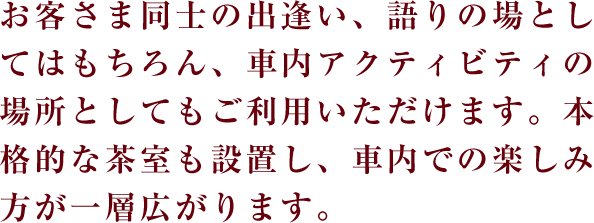お客さま同士の出逢い、語りの場としてはもちろん、車内アクティビティの場所としてもご利用いただけます。本格的な茶室も設置し、車内での楽しみ方が一層広がります。