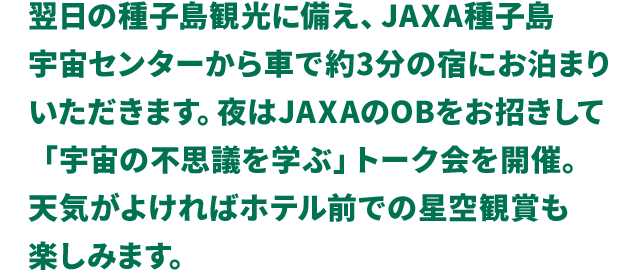 翌日の種子島観光に備え、JAXA種子島宇宙センターから車で約3分の宿にお泊まりいただきます。夜はJAXAのOBをお招きして「宇宙の不思議を学ぶ」トーク会を開催。天気がよければホテル前での星空観賞も楽しみます。