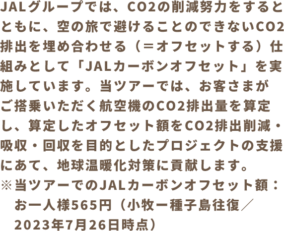 JALグループでは、CO2の削減努力をするとともに、空の旅で避けることのできないCO2排出を埋め合わせる（＝オフセットする）仕組みとして「JALカーボンオフセット」を実施しています。当ツアーでは、お客さまがご搭乗いただく航空機のCO2排出量を算定し、算定したオフセット額をCO2排出削減・吸収・回収を目的としたプロジェクトの支援にあて、地球温暖化対策に貢献します。※当ツアーでのJALカーボンオフセット額：お一人様565円（小牧ー種子島往復／2023年7月26日時点）