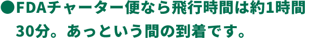 ●FDAチャーター便なら飛行時間は約1時間30分。あっという間の到着です。