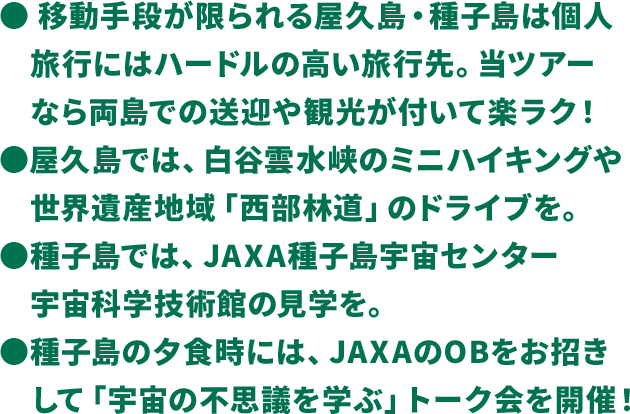 ●移動手段が限られる屋久島・種子島は個人旅行にはハードルの高い旅行先。当ツアーなら両島での送迎や観光が付いて楽ラク！●屋久島では、白谷雲水峡のミニハイキングや世界遺産地域「西部林道」のドライブを。●種子島では、JAXA種子島宇宙センター 宇宙科学技術館の見学を。●種子島の夕食時には、JAXAのOBをお招きして「宇宙の不思議を学ぶ」トーク会を開催！