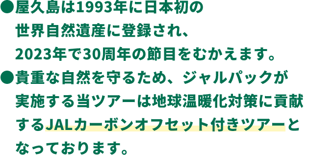 ●屋久島は1993年に日本初の世界自然遺産に登録され、2023年で30周年の節目をむかえます。●貴重な自然を守るため、ジャルパックが実施する当ツアーは地球温暖化対策に貢献するJALカーボンオフセット付きツアーとなっております。